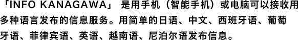 「INFO KANAGAWA」 是用手机(智能手机)或电脑可以接收用多种语言发布的信息服务。用简单的日语、中文、西班牙语、葡萄牙语、菲律宾语、英语发布信息。