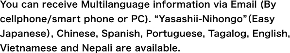 You can receive Multilanguage information via Email (By cellphone/smart phone or PC). “Yasashii-Nihongo”(Easy Japanese), Chinese, Spanish, Portuguese, Tagalog and English are available.