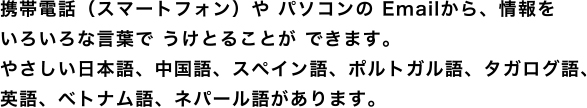 携帯電話(スマートフォン)や パソコンの Emailから、情報をいろいろな言葉で うけとることが できます。やさしい日本語、中国語、スペイン語、ポルトガル語、タガログ語、英語があります。