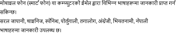 मोबाइलफोन(स्मार्टफोन)वाकम्प्युटरकोईमेलद्वाराविभिन्नभाषाहरूमाजानकारीप्राप्तगर्नसकिन्छ।सरलजापानी,चाइनिज,स्पेनिश,पोर्तुगाली,तगालोग,अंग्रेजी,भियतनामी,नेपालीबिदेशीनागरिकहरुलाई