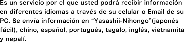 Es un servicio por el que usted podrá recibir información en diferentes idiomas a través de su celular o Email de su PC. Se envía información en “Yasashii-Nihongo”(japonés fácil), chino, español, portugués, tagalo e inglés.
