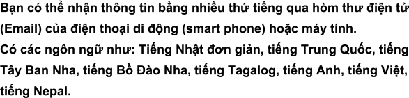 Bạn có thể nhận thông tin bằng nhiều thứ tiếng qua hòm thư điện tử (Email) của điện thoại di động (smart phone) hoặc máy tính.Có các ngôn ngữ như: Tiếng Nhật đơn giản, tiếng Trung Quốc, tiếng Tây Ban Nha, tiếng Bồ Đào Nha, tiếng Tagalog, tiếng Anh, tiếng Việt, tiếng Nepal.